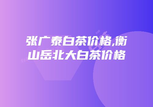 张广泰白茶价格,衡山岳北大白茶价格