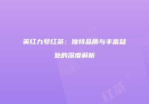 英红九号红茶：独特品质与丰富益处的深度解析