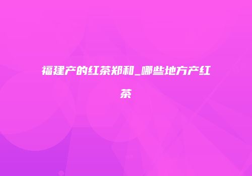 福建产的红茶郑和_哪些地方产红茶