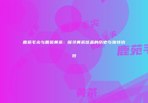 鹿苑毛尖与鹿苑黄茶：探寻黄茶佳品的历史与独特功效