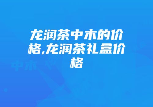 龙润茶中木的价格,龙润茶礼盒价格