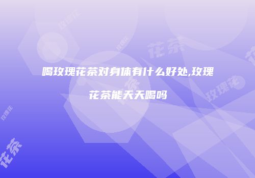 喝玫瑰花茶对身体有什么好处,玫瑰花茶能天天喝吗