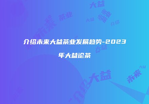 介绍未来大益茶业发展趋势-2023年大益论茶