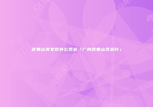 武夷山美女帮外公卖茶「广州武夷山卖茶叶」