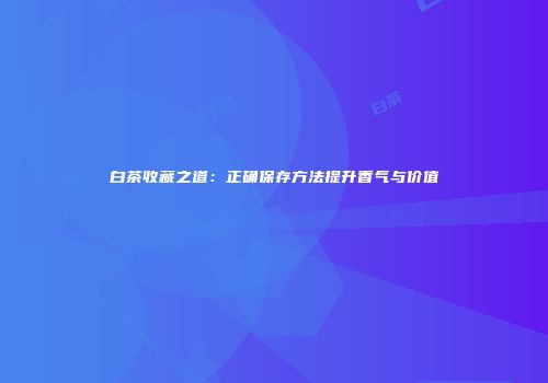 白茶收藏之道：正确保存方法提升香气与价值