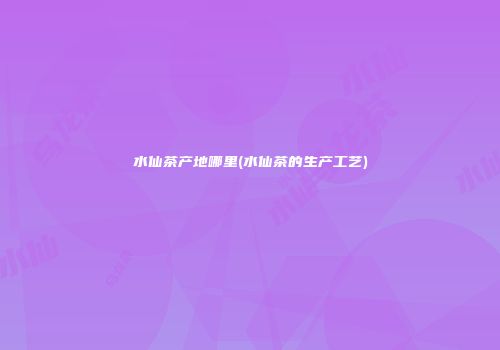 水仙茶产地哪里(水仙茶的生产工艺)