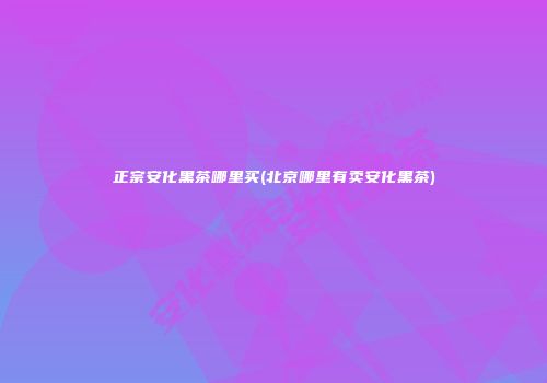 正宗安化黑茶哪里买(北京哪里有卖安化黑茶)