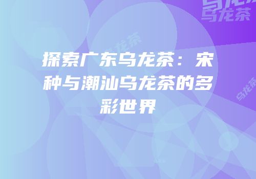 探索广东乌龙茶：宋种与潮汕乌龙茶的多彩世界