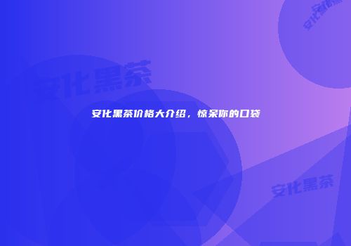 安化黑茶价格大介绍，惊呆你的口袋