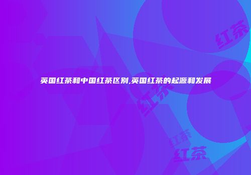 英国红茶和中国红茶区别,英国红茶的起源和发展