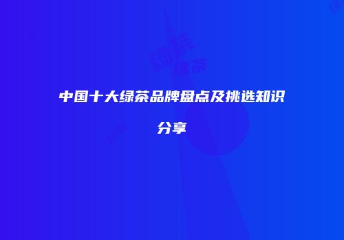 中国十大绿茶品牌盘点及挑选知识分享
