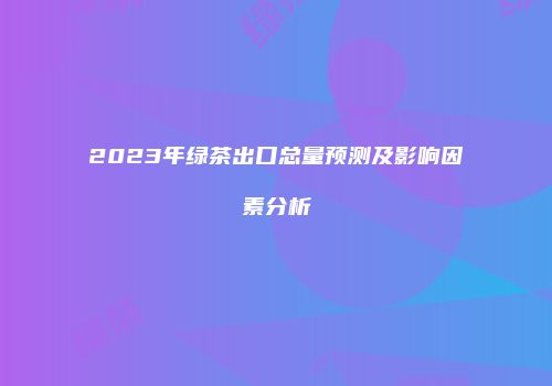 2023年绿茶出口总量预测及影响因素分析