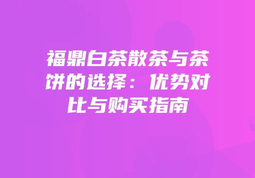 福鼎白茶散茶与茶饼的选择：优势对比与购买指南