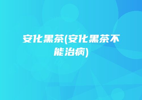 安化黑茶(安化黑茶不能治病)
