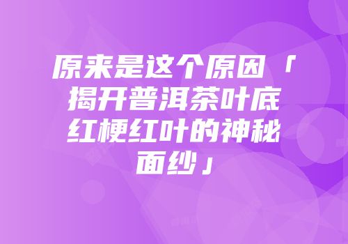 原来是这个原因「揭开普洱茶叶底红梗红叶的神秘面纱」