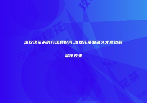 泡玫瑰花茶的方法和时间,玫瑰花茶泡多久才能达到最佳效果