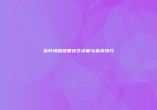茶叶烘焙提香技艺详解与选择技巧