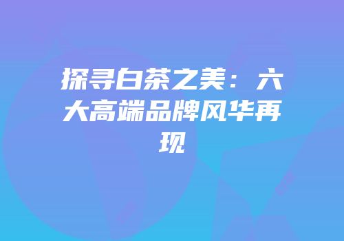 探寻白茶之美：六大高端品牌风华再现