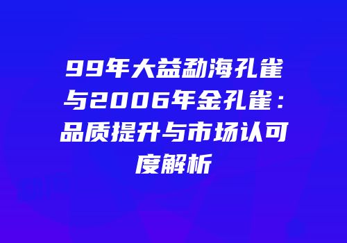 99年大益勐海孔雀与2006年金孔雀：品质提升与市场认可度解析