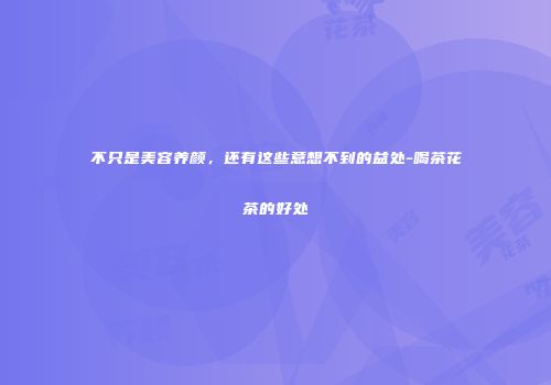 不只是美容养颜，还有这些意想不到的益处-喝茶花茶的好处