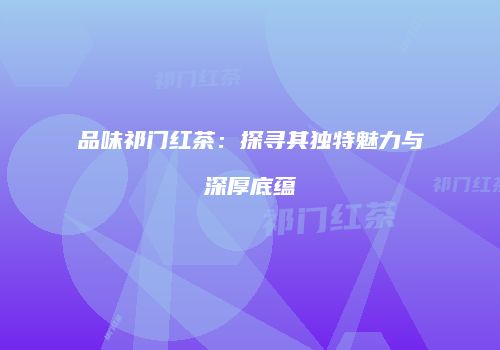 品味祁门红茶：探寻其独特魅力与深厚底蕴