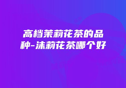 高档茉莉花茶的品种-沫莉花茶哪个好
