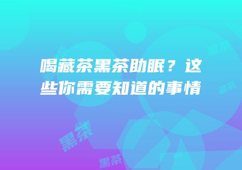 喝藏茶黑茶助眠？这些你需要知道的事情