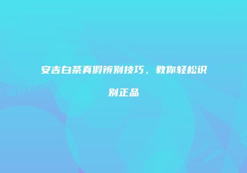 安吉白茶真假辨别技巧，教你轻松识别正品