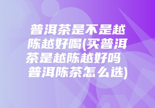 普洱茶是不是越陈越好喝(买普洱茶是越陈越好吗 普洱陈茶怎么选)