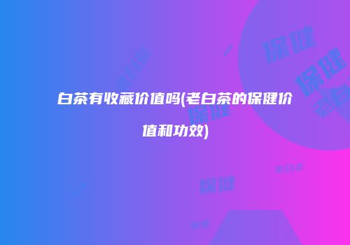 白茶有收藏价值吗(老白茶的保健价值和功效)