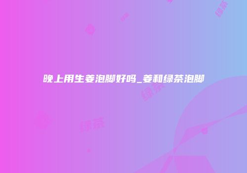 晚上用生姜泡脚好吗_姜和绿茶泡脚