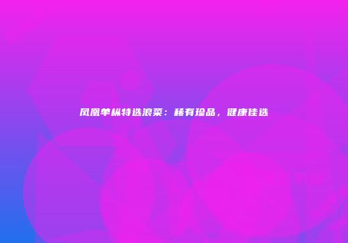 凤凰单枞特选浪菜：稀有珍品，健康佳选