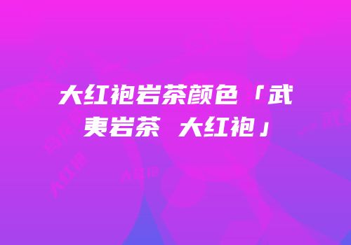 大红袍岩茶颜色「武夷岩茶 大红袍」