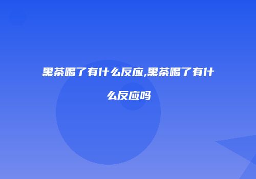 黑茶喝了有什么反应,黑茶喝了有什么反应吗