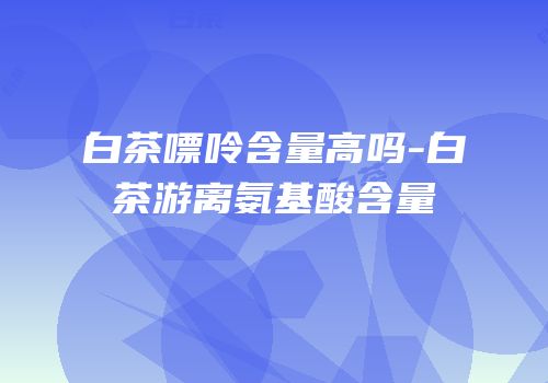 白茶嘌呤含量高吗-白茶游离氨基酸含量