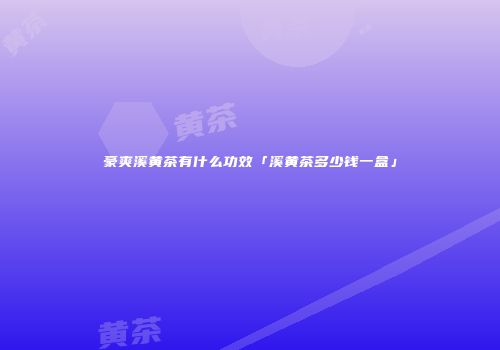 豪爽溪黄茶有什么功效「溪黄茶多少钱一盒」
