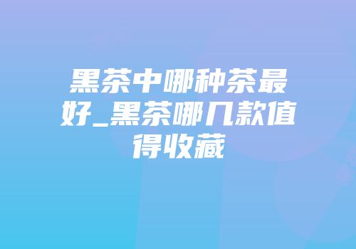 黑茶中哪种茶最好_黑茶哪几款值得收藏