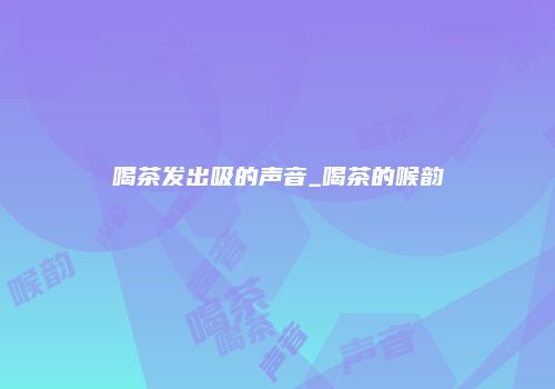 喝茶发出吸的声音_喝茶的喉韵