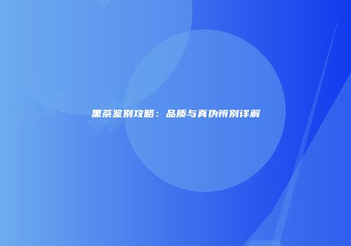 黑茶鉴别攻略：品质与真伪辨别详解
