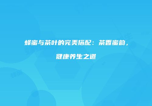 蜂蜜与茶叶的完美搭配：茶香蜜韵，健康养生之道