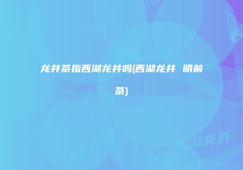 龙井茶指西湖龙井吗(西湖龙井 明前茶)