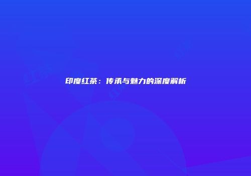 印度红茶：传承与魅力的深度解析