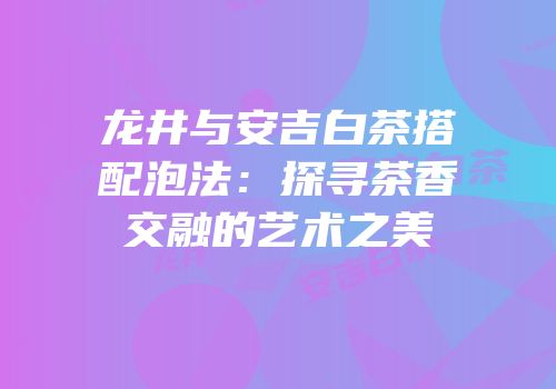 龙井与安吉白茶搭配泡法：探寻茶香交融的艺术之美