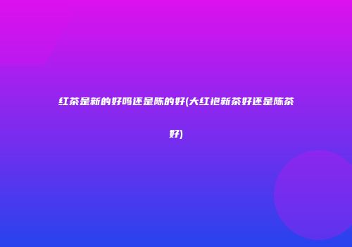 红茶是新的好吗还是陈的好(大红袍新茶好还是陈茶好)