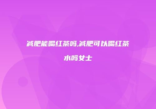 减肥能喝红茶吗,减肥可以喝红茶水吗女士