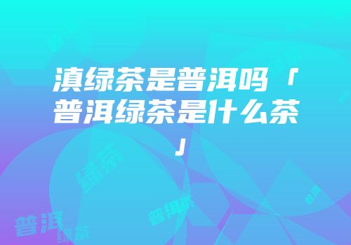 滇绿茶是普洱吗「普洱绿茶是什么茶」