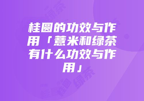 桂圆的功效与作用「薏米和绿茶有什么功效与作用」