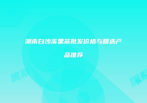 湖南白沙溪黑茶批发价格与精选产品推荐