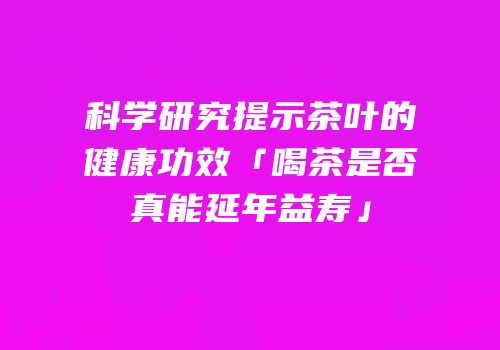 科学研究提示茶叶的健康功效「喝茶是否真能延年益寿」