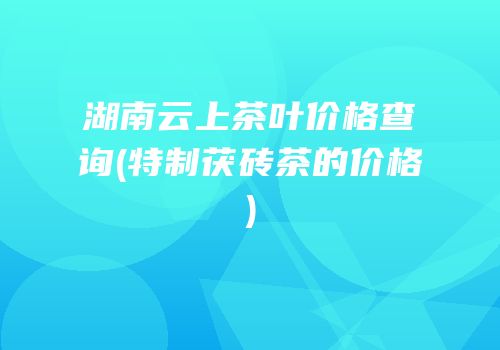 湖南云上茶叶价格查询(特制茯砖茶的价格)